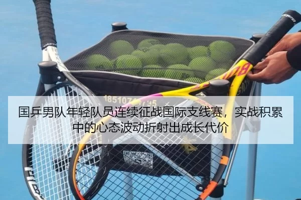 国乒男队年轻队员连续征战国际支线赛，实战积累中的心态波动折射出成长代价